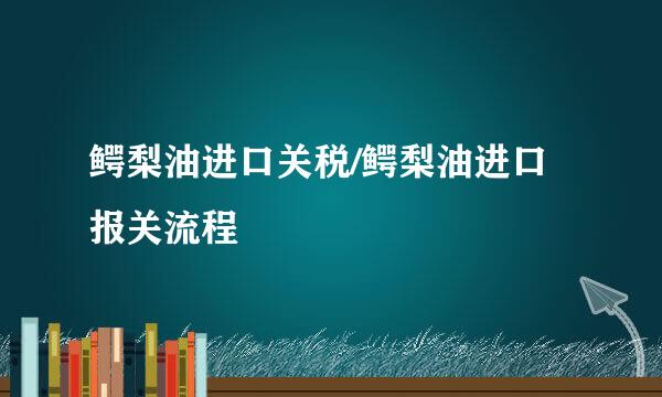 鳄梨油进口关税/鳄梨油进口报关流程