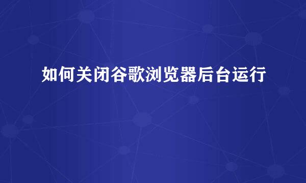 如何关闭谷歌浏览器后台运行