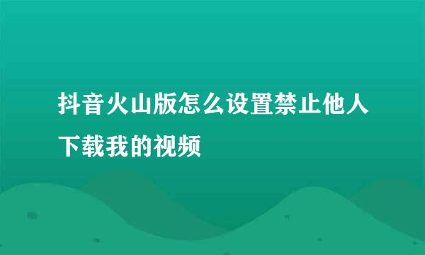 抖音火山版怎么设置禁止他人下载我的视频