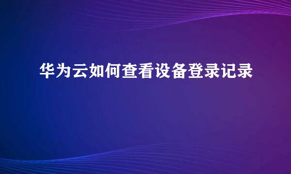 华为云如何查看设备登录记录