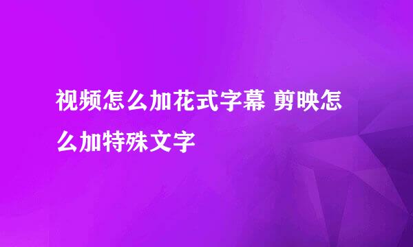 视频怎么加花式字幕 剪映怎么加特殊文字