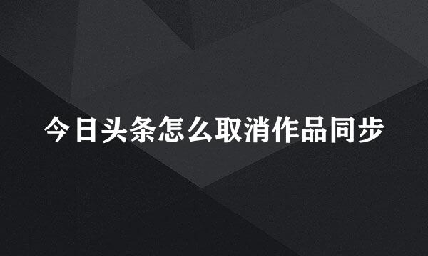 今日头条怎么取消作品同步