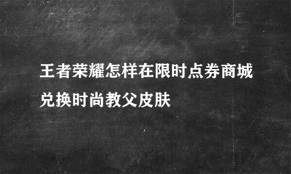 王者荣耀怎样在限时点券商城兑换时尚教父皮肤