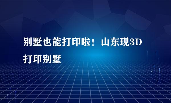 别墅也能打印啦！山东现3D打印别墅