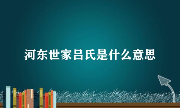 河东世家吕氏是什么意思