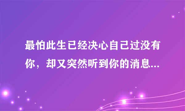 最怕此生已经决心自己过没有你，却又突然听到你的消息。是那首歌的歌词
