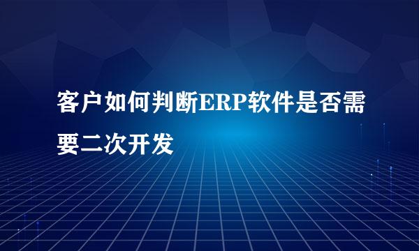 客户如何判断ERP软件是否需要二次开发