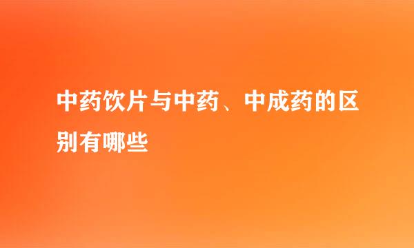中药饮片与中药、中成药的区别有哪些