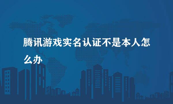 腾讯游戏实名认证不是本人怎么办