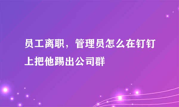 员工离职，管理员怎么在钉钉上把他踢出公司群