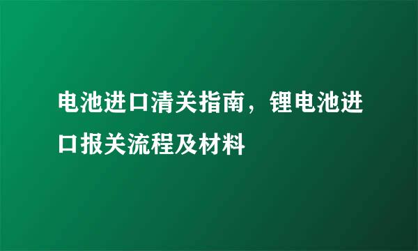 电池进口清关指南，锂电池进口报关流程及材料