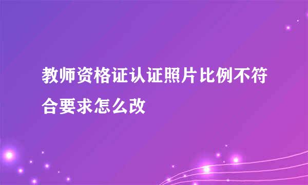 教师资格证认证照片比例不符合要求怎么改