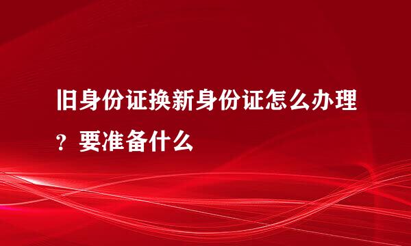 旧身份证换新身份证怎么办理？要准备什么
