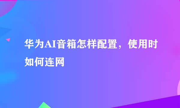 华为AI音箱怎样配置，使用时如何连网