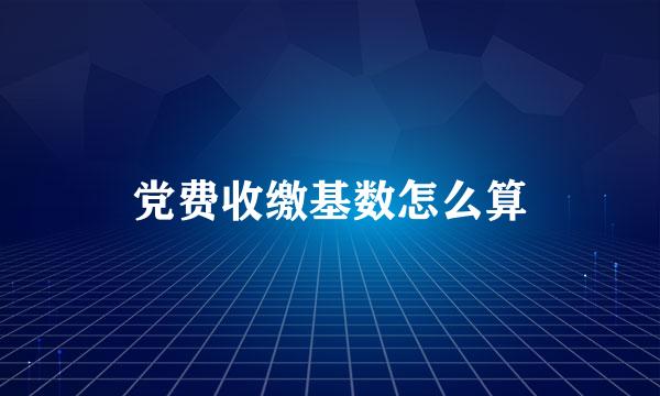 党费收缴基数怎么算