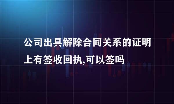 公司出具解除合同关系的证明上有签收回执,可以签吗