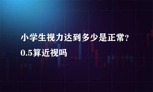 小学生视力达到多少是正常?0.5算近视吗