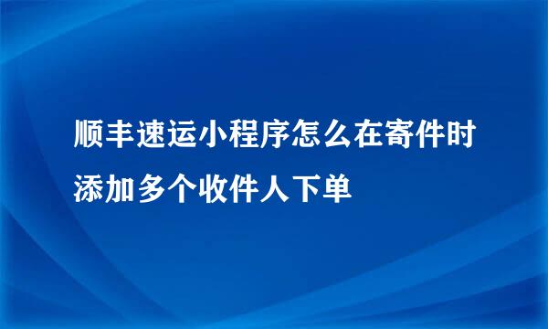 顺丰速运小程序怎么在寄件时添加多个收件人下单