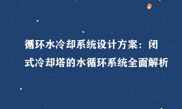 循环水冷却系统设计方案：闭式冷却塔的水循环系统全面解析