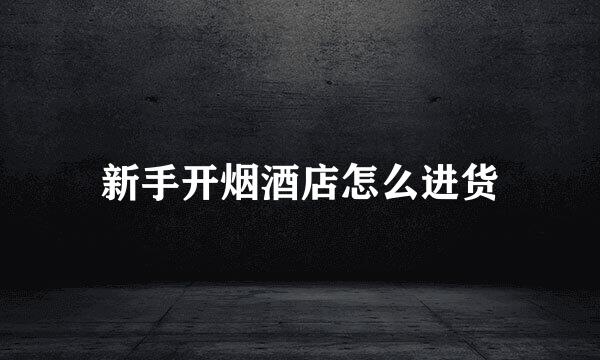 新手开烟酒店怎么进货