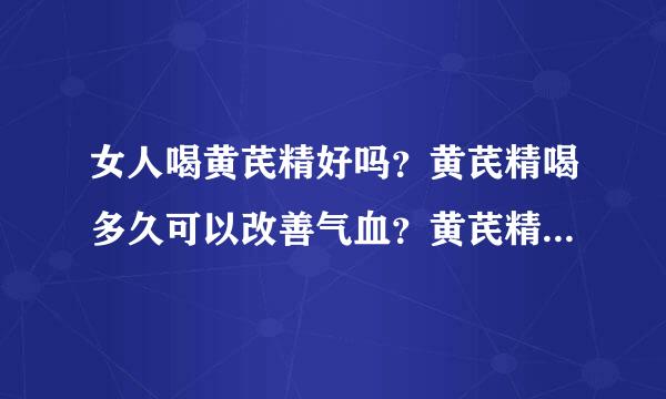 女人喝黄芪精好吗？黄芪精喝多久可以改善气血？黄芪精口服液的功效与作用