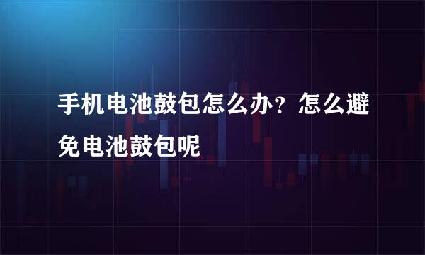 手机电池鼓包怎么办？怎么避免电池鼓包呢