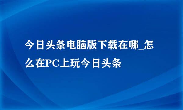 今日头条电脑版下载在哪_怎么在PC上玩今日头条