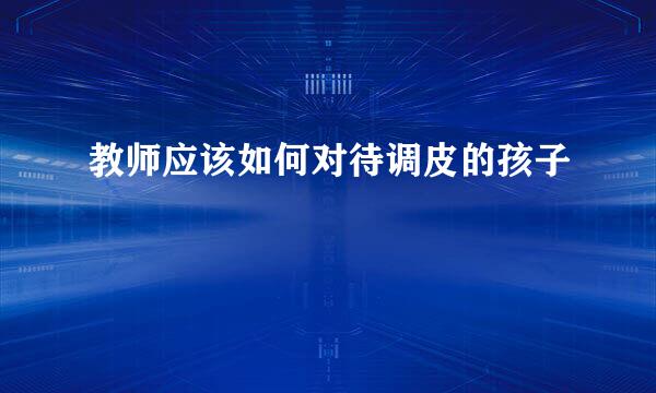 教师应该如何对待调皮的孩子