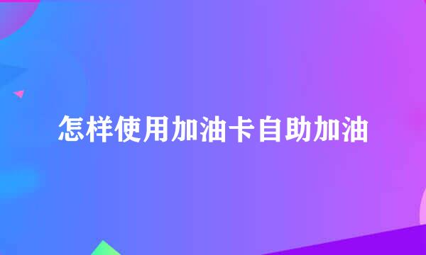 怎样使用加油卡自助加油