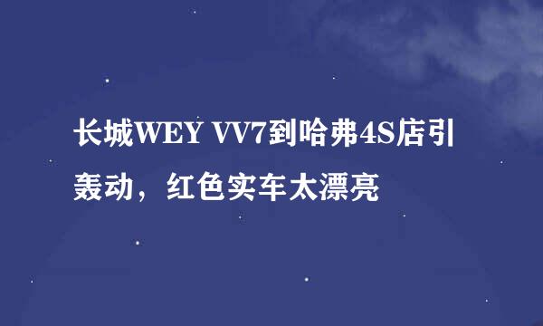长城WEY VV7到哈弗4S店引轰动，红色实车太漂亮