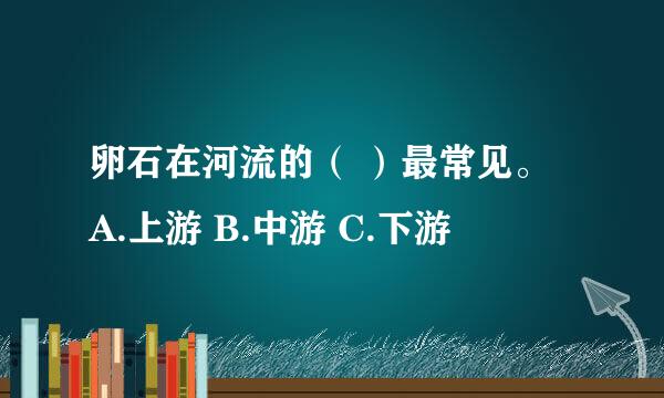 卵石在河流的（ ）最常见。 A.上游 B.中游 C.下游