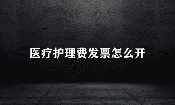 医疗护理费发票怎么开