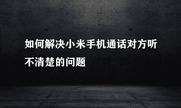 如何解决小米手机通话对方听不清楚的问题