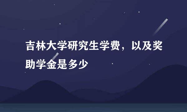 吉林大学研究生学费，以及奖助学金是多少