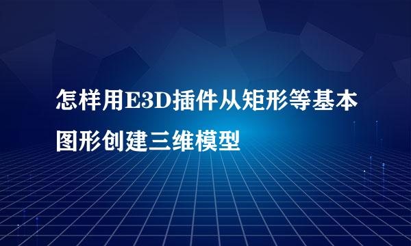 怎样用E3D插件从矩形等基本图形创建三维模型