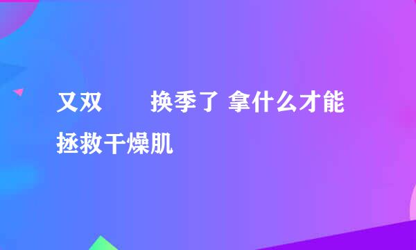 又双叒叕换季了 拿什么才能拯救干燥肌