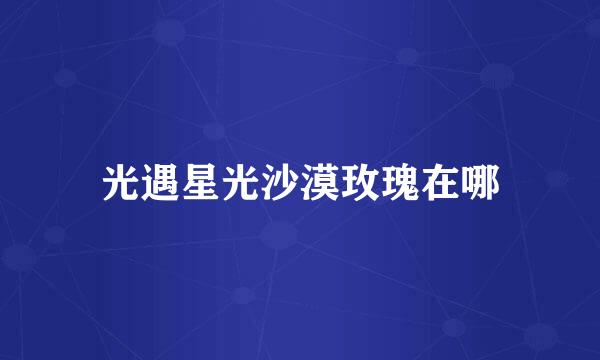 光遇星光沙漠玫瑰在哪