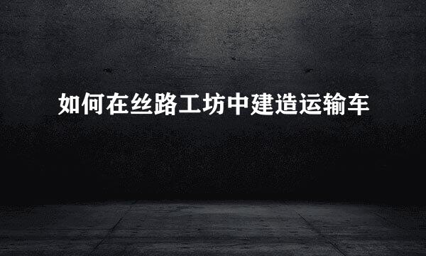 如何在丝路工坊中建造运输车