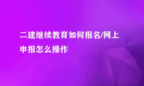 二建继续教育如何报名/网上申报怎么操作