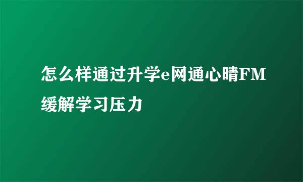 怎么样通过升学e网通心晴FM缓解学习压力