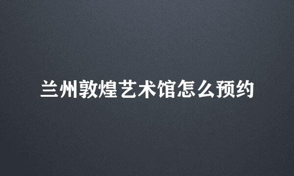 兰州敦煌艺术馆怎么预约