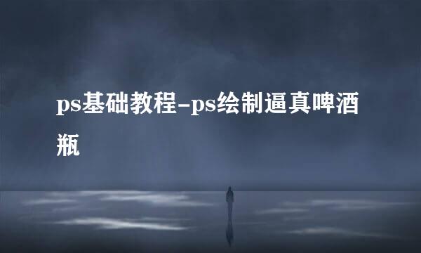 ps基础教程-ps绘制逼真啤酒瓶