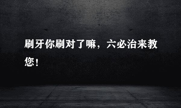 刷牙你刷对了嘛，六必治来教您！