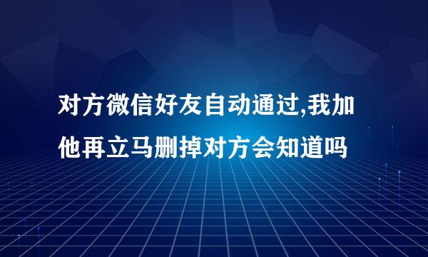 对方微信好友自动通过,我加他再立马删掉对方会知道吗
