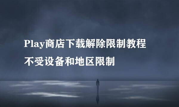 Play商店下载解除限制教程 不受设备和地区限制