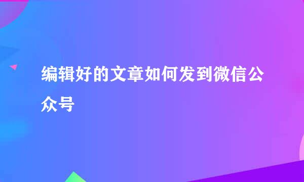 编辑好的文章如何发到微信公众号