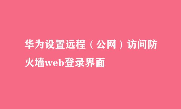 华为设置远程（公网）访问防火墙web登录界面