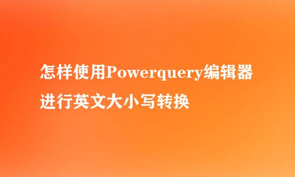 怎样使用Powerquery编辑器进行英文大小写转换
