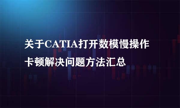 关于CATIA打开数模慢操作卡顿解决问题方法汇总