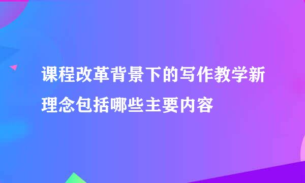 课程改革背景下的写作教学新理念包括哪些主要内容
